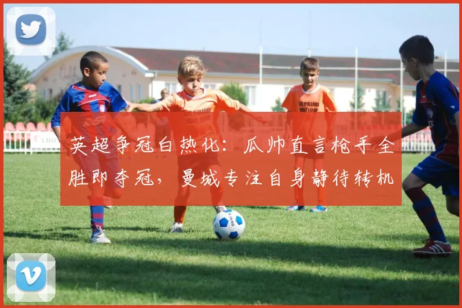 英超争冠白热化：瓜帅直言枪手全胜即夺冠，曼城专注自身静待转机