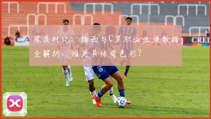 深度对比:梅西与C罗职业生涯数据全解析,谁更具传奇色彩?