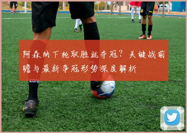 阿森纳下轮取胜就夺冠？关键战前瞻与最新争冠形势深度解析