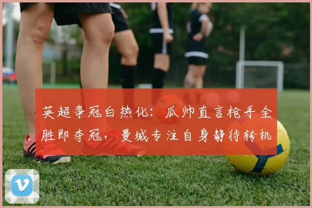 英超争冠白热化：瓜帅直言枪手全胜即夺冠，曼城专注自身静待转机