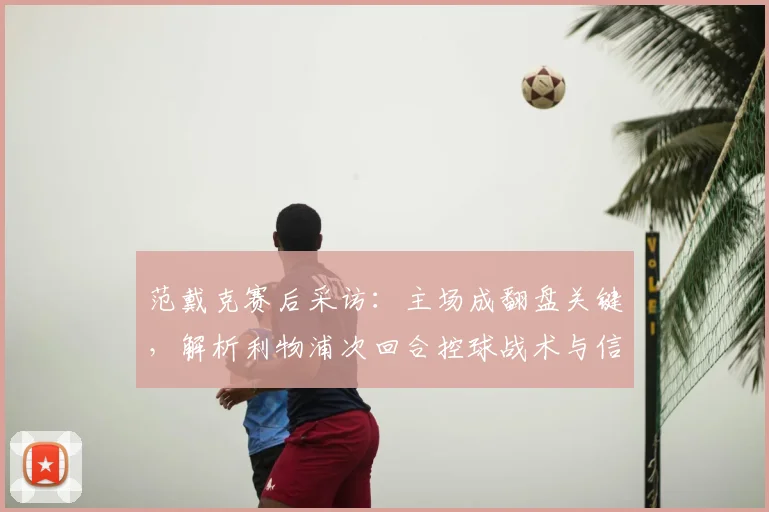 范戴克赛后采访：主场成翻盘关键，解析利物浦次回合控球战术与信心展望