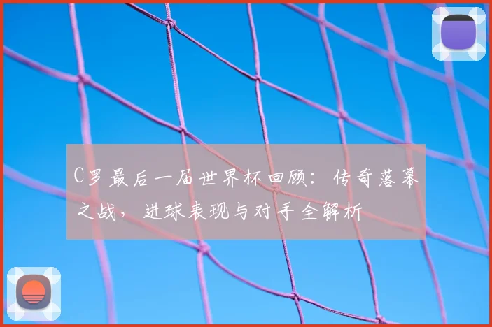 C罗最后一届世界杯回顾：传奇落幕之战，进球表现与对手全解析