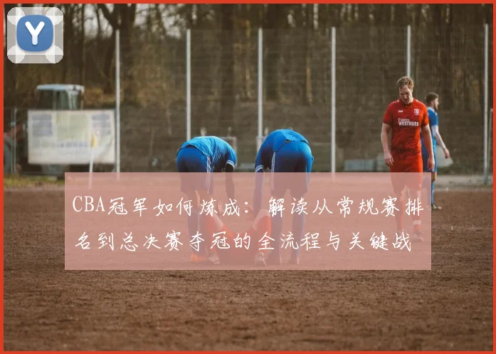 CBA冠军如何炼成：解读从常规赛排名到总决赛夺冠的全流程与关键战术